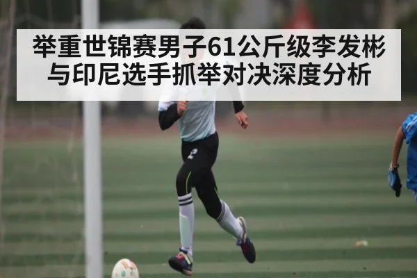 举重世锦赛男子61公斤级李发彬与印尼选手抓举对决深度分析